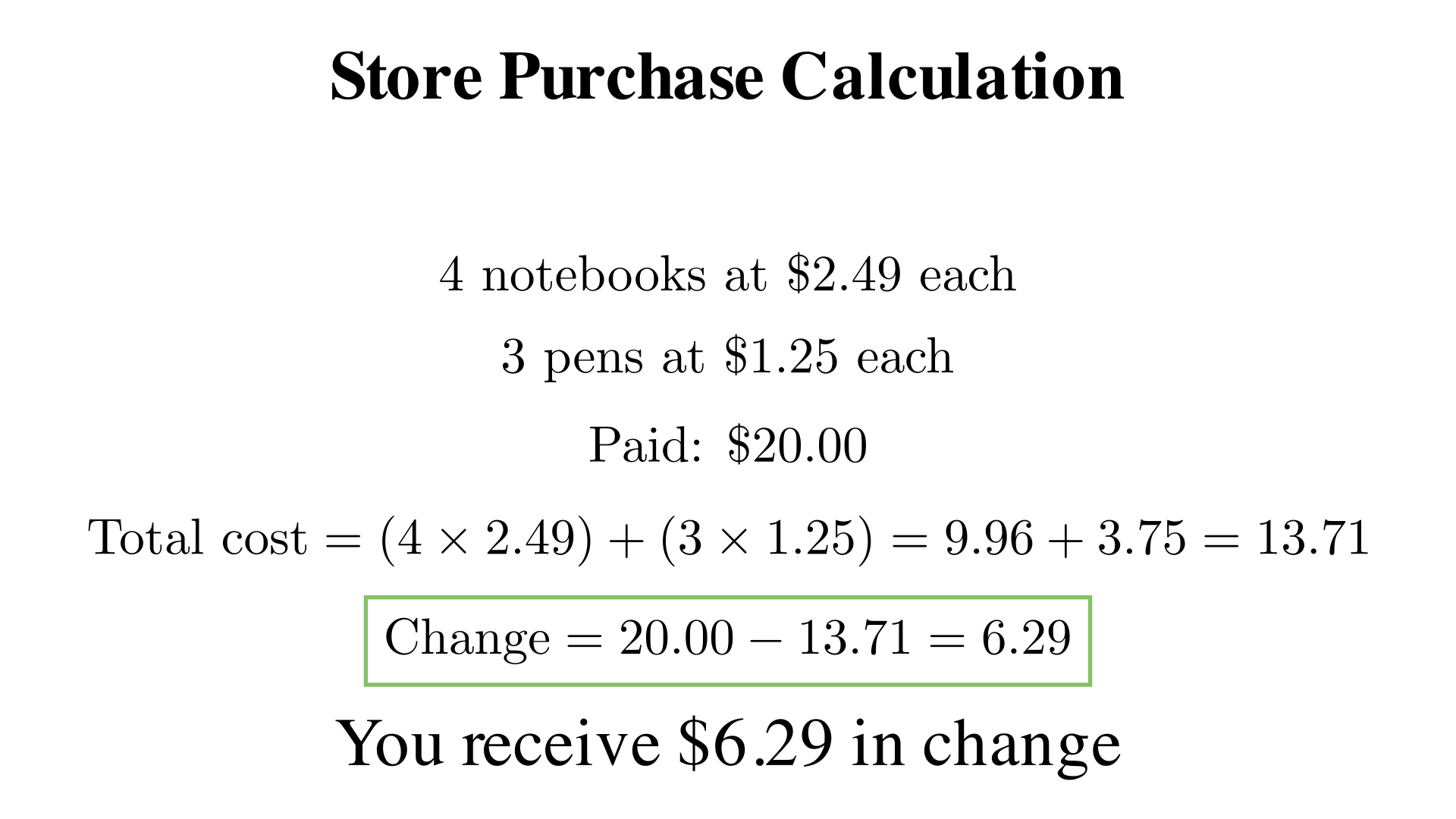 A store sells 4 notebooks at $2.49 each and 3 pens at $1.25 each. You pay with $20.00. How much change do you receive
